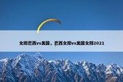 女排巴西vs美国，巴西女排vs美国女排2021