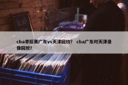cba季后赛广东vs天津回放？ cba广东对天津录像回放？