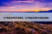 辽宁男篮天津积分榜排名，辽宁男篮天津积分榜排名最新