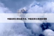 中国足球小将拉练方法，中国足球小将训练视频