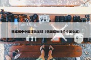 韩媒眼中中国球员足球（韩国媒体评价中国女足）