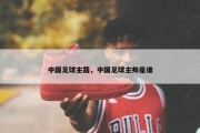 中国足球主裁，中国足球主帅是谁