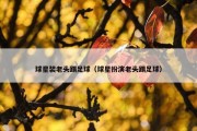 球星装老头踢足球（球星扮演老头踢足球）
