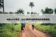 中超2025夹克，2021赛季中超联赛各队参赛服装