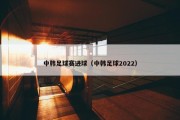 中韩足球赛进球（中韩足球2022）