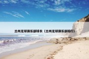兰州足球俱乐部球衣（兰州足球俱乐部排行）
