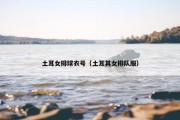 土耳女排球衣号（土耳其女排队服）