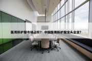 医用防护服市场占析？ 中国医用防护服龙头企业？