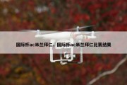 国际杯ac米兰拜仁，国际杯ac米兰拜仁比赛结果