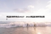 男篮欧洲杯特点2022？ 2022男篮欧洲杯预选赛？