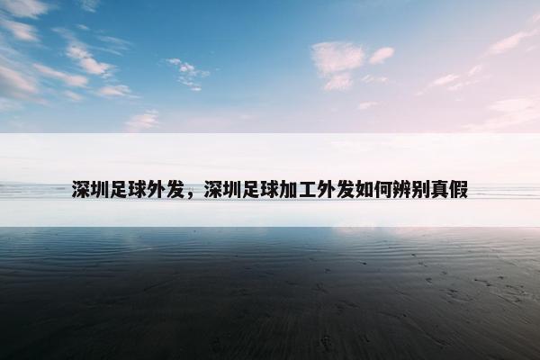 深圳足球外发，深圳足球加工外发如何辨别真假