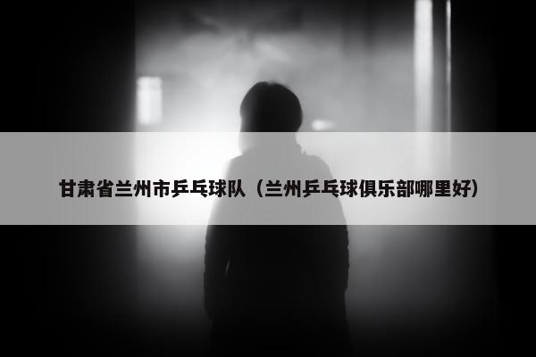 甘肃省兰州市乒乓球队（兰州乒乓球俱乐部哪里好）