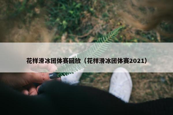 花样滑冰团体赛回放（花样滑冰团体赛2021）