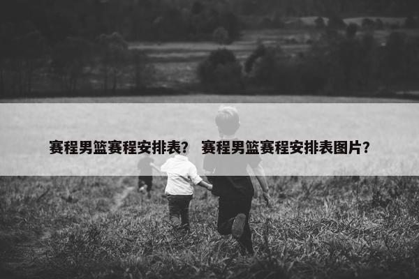 赛程男篮赛程安排表？ 赛程男篮赛程安排表图片？