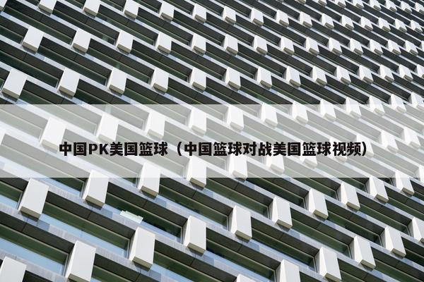 中国PK美国篮球（中国篮球对战美国篮球视频）