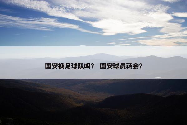 国安换足球队吗？ 国安球员转会？