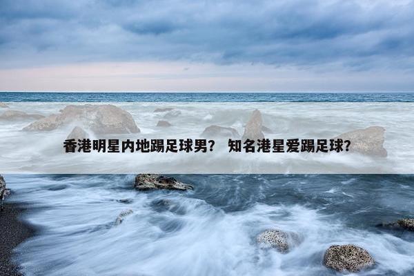 香港明星内地踢足球男？ 知名港星爱踢足球？