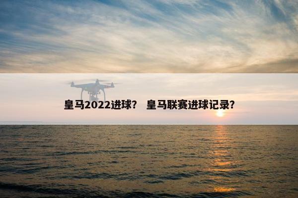 皇马2022进球？ 皇马联赛进球记录？