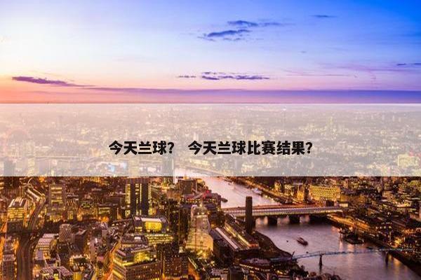 今天兰球？ 今天兰球比赛结果？