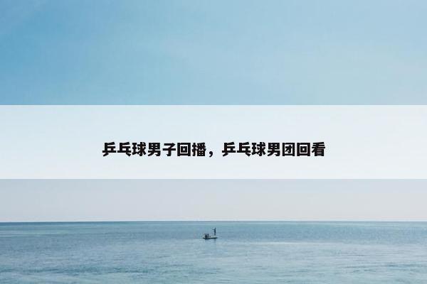 乒乓球男子回播，乒乓球男团回看