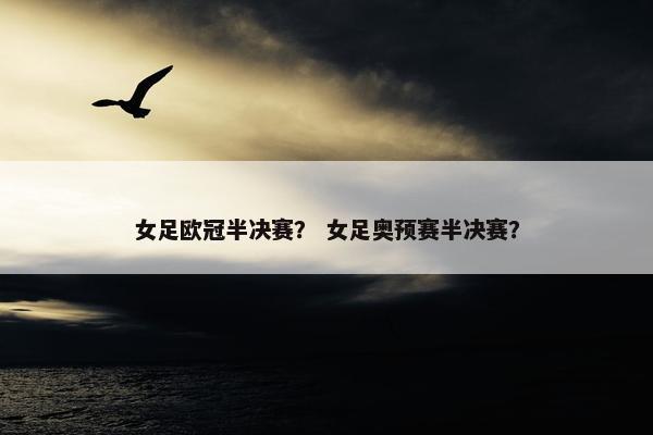 女足欧冠半决赛？ 女足奥预赛半决赛？