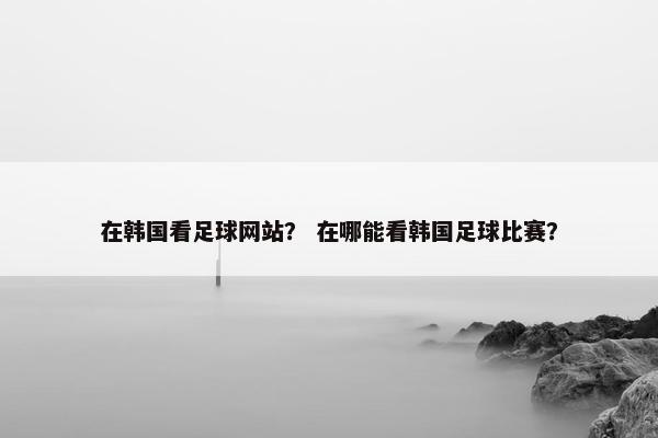 在韩国看足球网站？ 在哪能看韩国足球比赛？