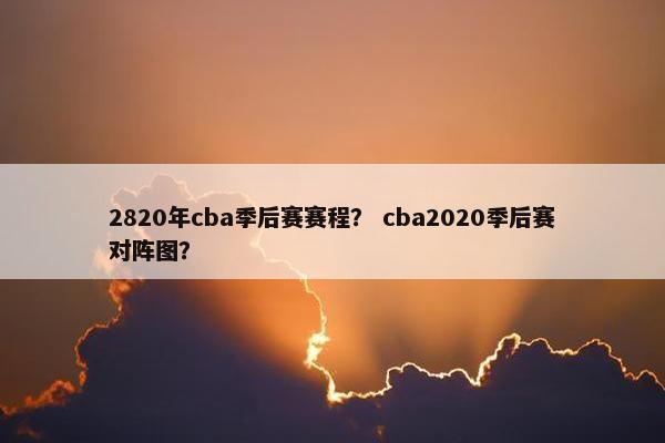 2820年cba季后赛赛程？ cba2020季后赛对阵图？