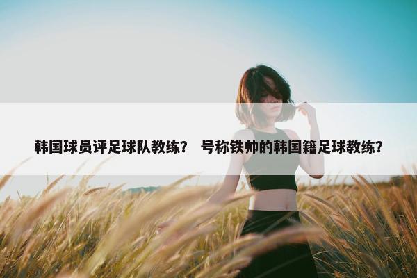 韩国球员评足球队教练？ 号称铁帅的韩国籍足球教练？