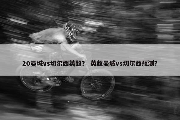 20曼城vs切尔西英超？ 英超曼城vs切尔西预测？