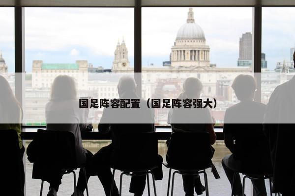 国足阵容配置（国足阵容强大）