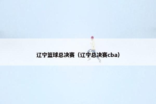 辽宁篮球总决赛（辽宁总决赛cba）