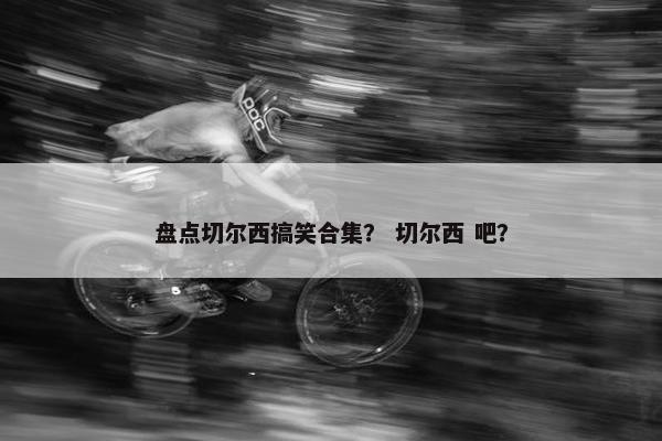 盘点切尔西搞笑合集？ 切尔西 吧？