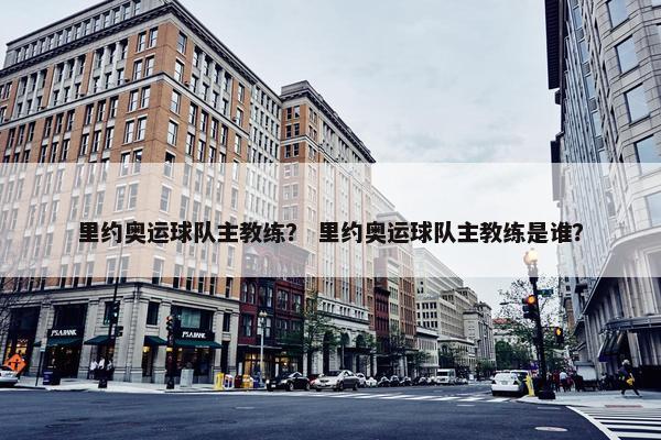 里约奥运球队主教练？ 里约奥运球队主教练是谁？