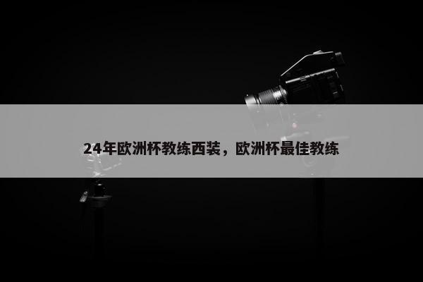 24年欧洲杯教练西装，欧洲杯最佳教练