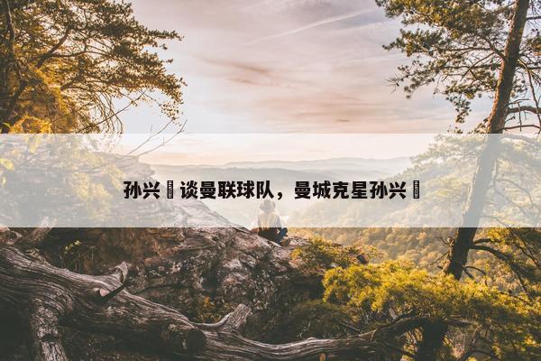 孙兴慜谈曼联球队，曼城克星孙兴慜