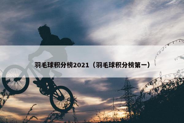羽毛球积分榜2021（羽毛球积分榜第一）