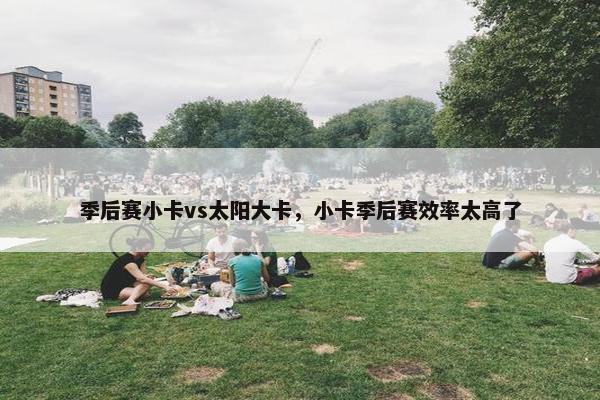 季后赛小卡vs太阳大卡，小卡季后赛效率太高了