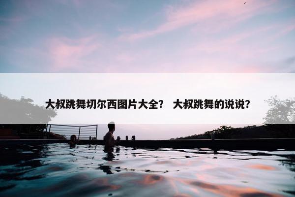 大叔跳舞切尔西图片大全？ 大叔跳舞的说说？