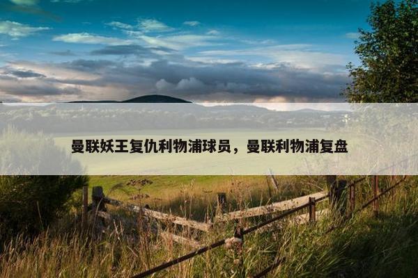 曼联妖王复仇利物浦球员,曼联利物浦复盘 曼联妖王复仇利物浦球员,曼联利物浦复盘