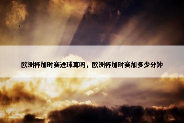 欧洲杯加时赛进球算吗，欧洲杯加时赛加多少分钟