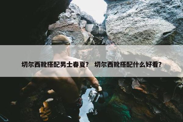 切尔西靴搭配男士春夏？ 切尔西靴搭配什么好看？