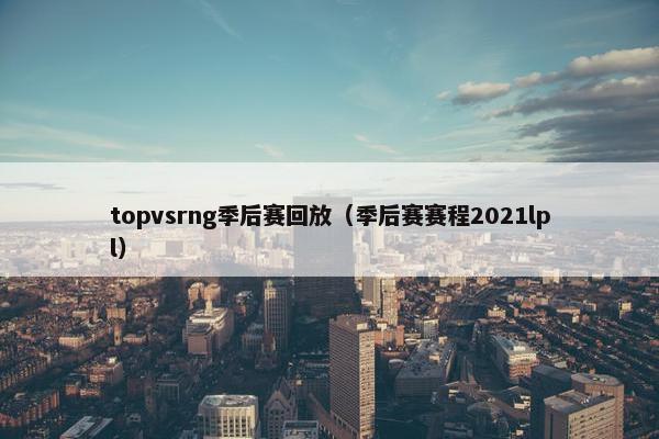 topvsrng季后赛回放（季后赛赛程2021lpl）