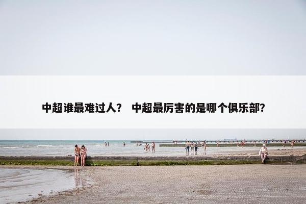 中超谁最难过人？ 中超最厉害的是哪个俱乐部？