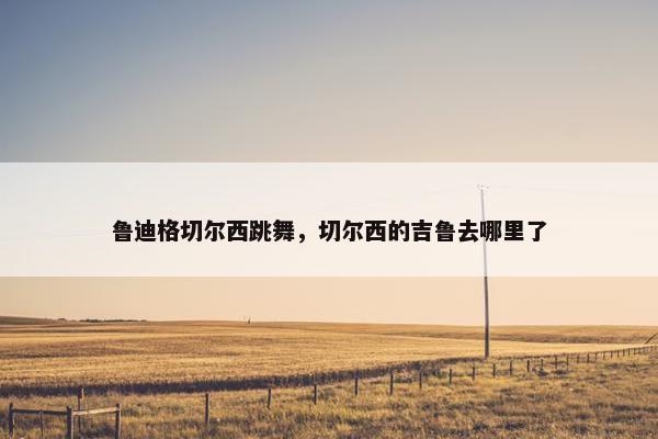 鲁迪格切尔西跳舞，切尔西的吉鲁去哪里了