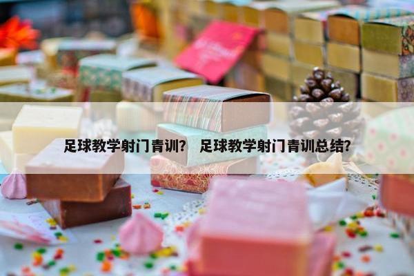 足球教学射门青训？ 足球教学射门青训总结？