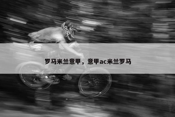 罗马米兰意甲，意甲ac米兰罗马
