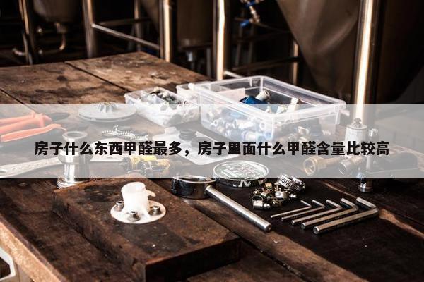 房子什么东西甲醛最多，房子里面什么甲醛含量比较高