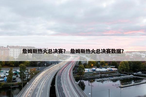 詹姆斯热火总决赛？ 詹姆斯热火总决赛数据？