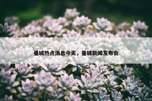 曼城热点消息今天，曼城新闻发布会