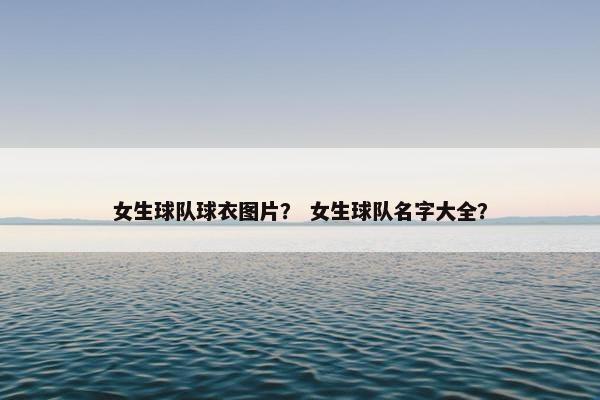 女生球队球衣图片？ 女生球队名字大全？